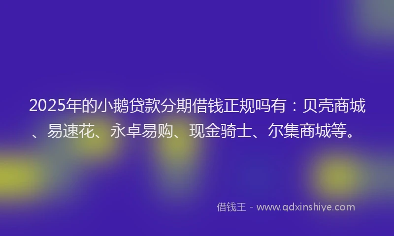 2025年的小鹅贷款分期借钱正规吗有：贝壳商城、易速花、永卓易购、现金骑士、尔集商城等。