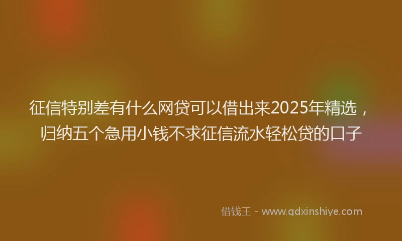 征信特别差有什么网贷可以借出来2025年精选，归纳五个急用小钱不求征信流水轻松贷的口子