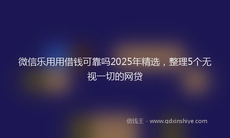 微信乐用用借钱可靠吗2025年精选，整理5个无视一切的网贷