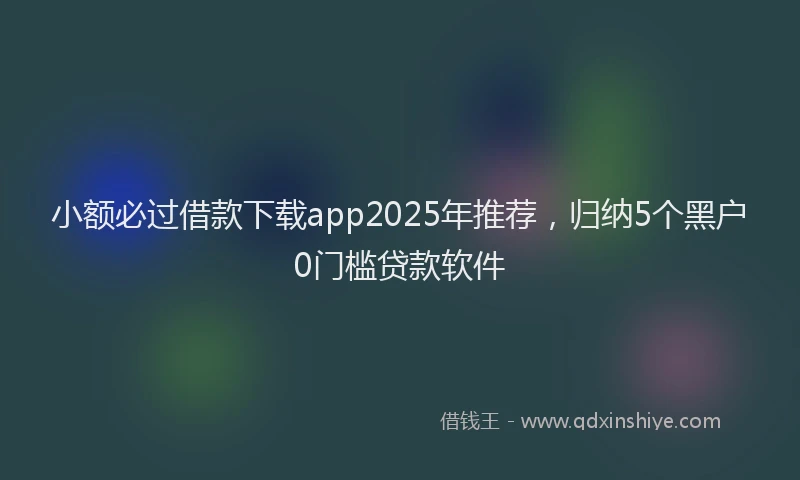 小额必过借款下载app2025年推荐，归纳5个黑户0门槛贷款软件