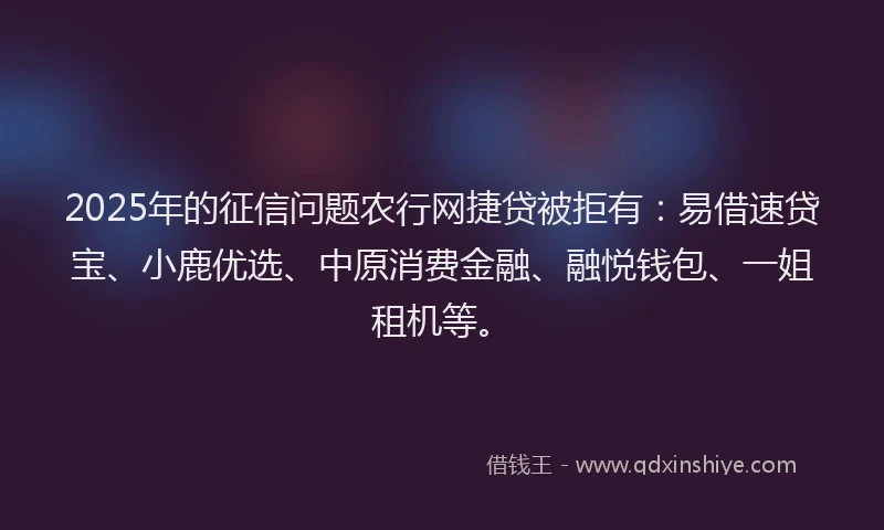 2025年的征信问题农行网捷贷被拒有：易借速贷宝、小鹿优选、中原消费金融、融悦钱包、一姐租机等。