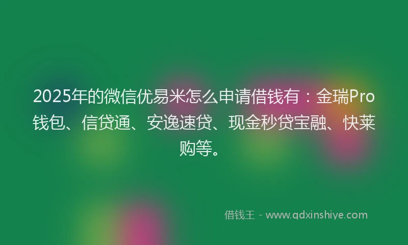 2025年的微信优易米怎么申请借钱有：金瑞Pro钱包、信贷通、安逸速贷、现金秒贷宝融、快莱购等。