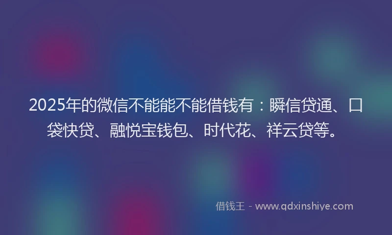 2025年的微信不能能不能借钱有：瞬信贷通、口袋快贷、融悦宝钱包、时代花、祥云贷等。