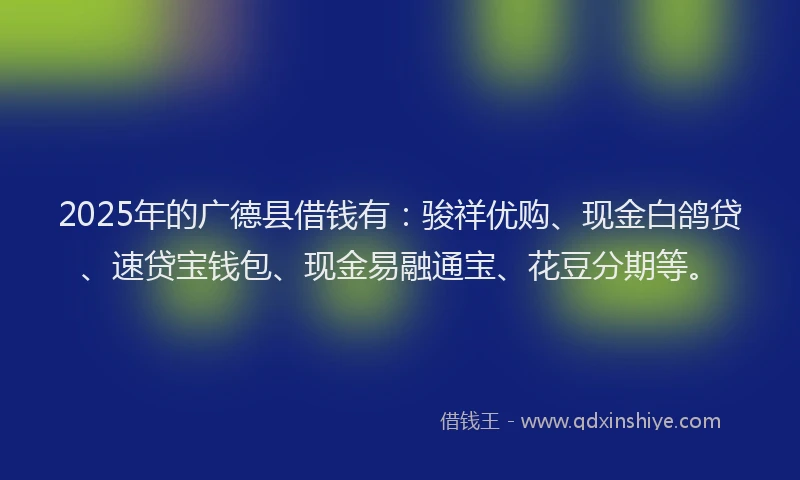 2025年的广德县借钱有：骏祥优购、现金白鸽贷、速贷宝钱包、现金易融通宝、花豆分期等。