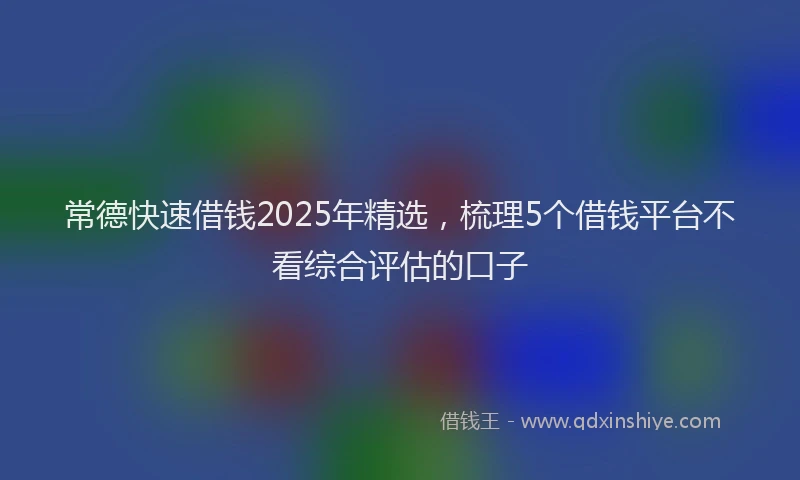 常德快速借钱2025年精选，梳理5个借钱平台不看综合评估的口子