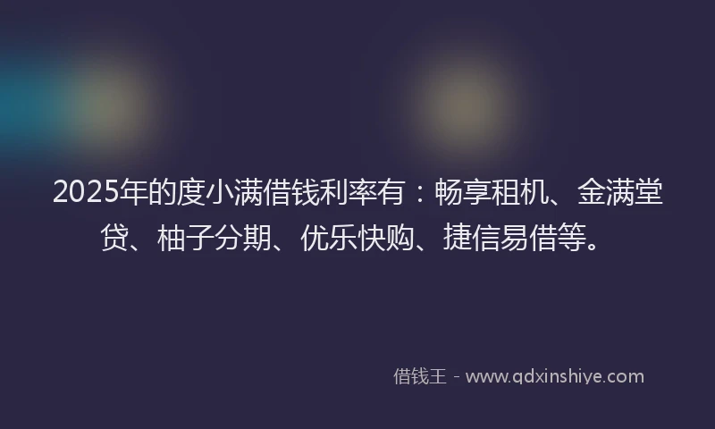 2025年的度小满借钱利率有：畅享租机、金满堂贷、柚子分期、优乐快购、捷信易借等。