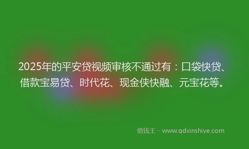 2025年的平安贷视频审核不通过有：口袋快贷、借款宝易贷、时代花、现金侠快融、元宝花等。