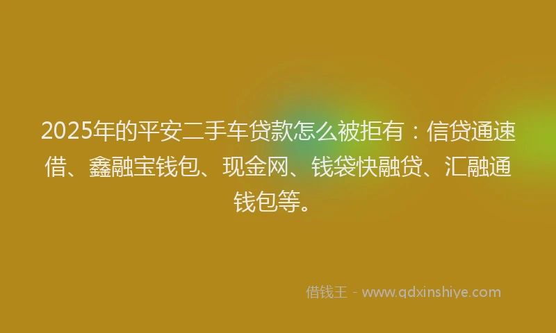 2025年的平安二手车贷款怎么被拒有：信贷通速借、鑫融宝钱包、现金网、钱袋快融贷、汇融通钱包等。
