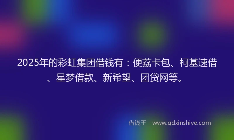 2025年的彩虹集团借钱有：便荔卡包、柯基速借、星梦借款、新希望、团贷网等。