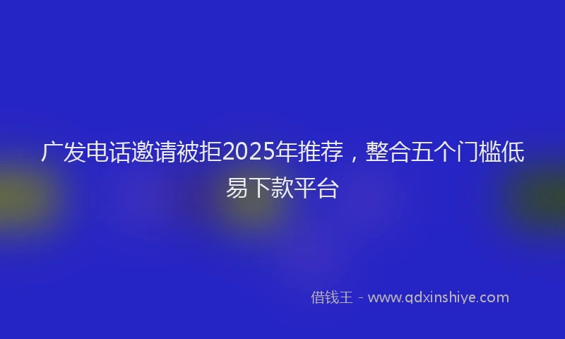 广发电话邀请被拒2025年推荐，整合五个门槛低易下款平台