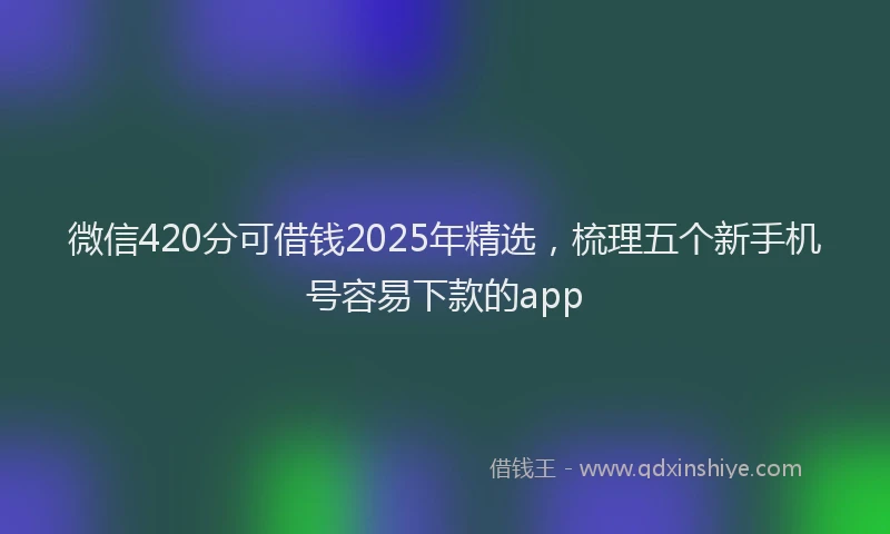 微信420分可借钱2025年精选，梳理五个新手机号容易下款的app