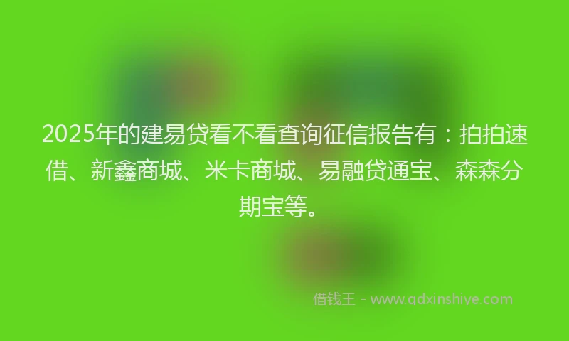 2025年的建易贷看不看查询征信报告有：拍拍速借、新鑫商城、米卡商城、易融贷通宝、森森分期宝等。