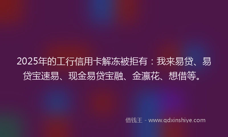 2025年的工行信用卡解冻被拒有：我来易贷、易贷宝速易、现金易贷宝融、金瀛花、想借等。