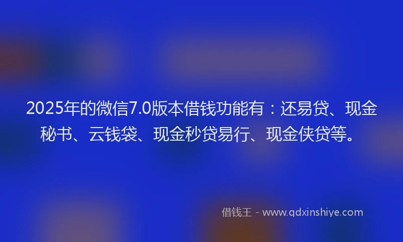 2025年的微信7.0版本借钱功能有：还易贷、现金秘书、云钱袋、现金秒贷易行、现金侠贷等。