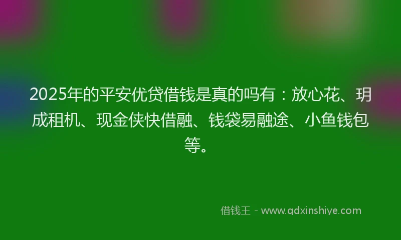 2025年的平安优贷借钱是真的吗有：放心花、玥成租机、现金侠快借融、钱袋易融途、小鱼钱包等。