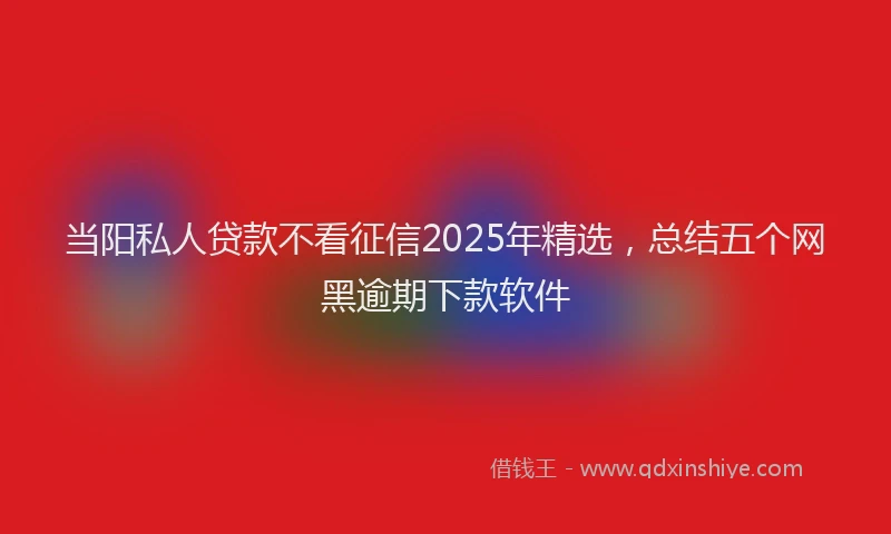 当阳私人贷款不看征信2025年精选，总结五个网黑逾期下款软件