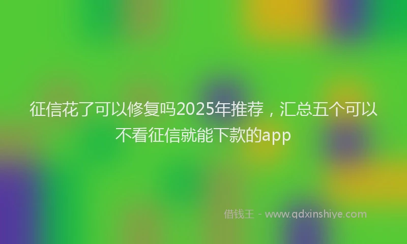 征信花了可以修复吗2025年推荐，汇总五个可以不看征信就能下款的app