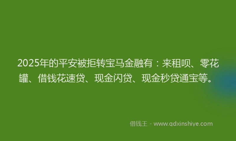 2025年的平安被拒转宝马金融有：来租呗、零花罐、借钱花速贷、现金闪贷、现金秒贷通宝等。