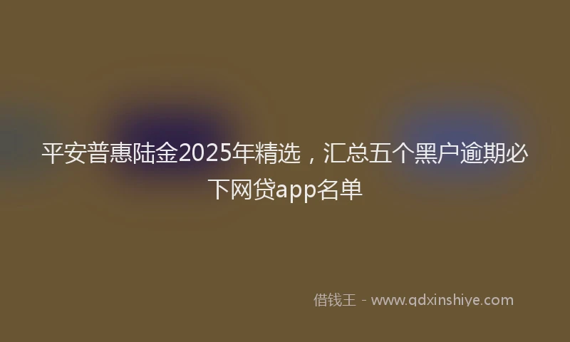 平安普惠陆金2025年精选，汇总五个黑户逾期必下网贷app名单