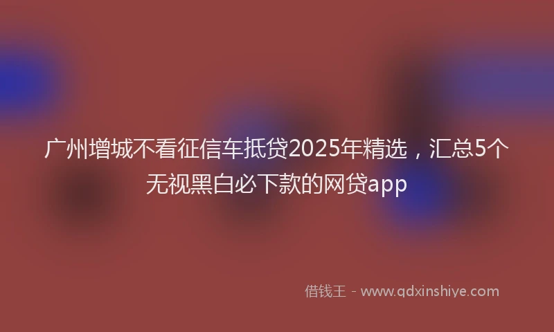 广州增城不看征信车抵贷2025年精选，汇总5个无视黑白必下款的网贷app