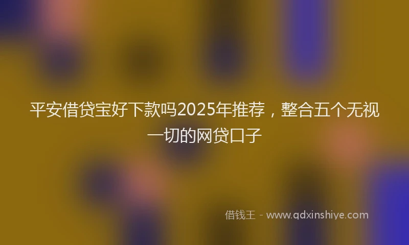 平安借贷宝好下款吗2025年推荐，整合五个无视一切的网贷口子