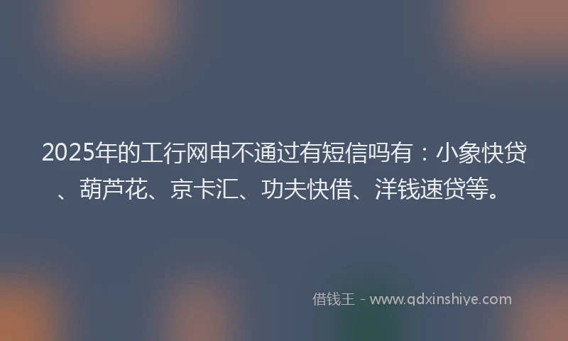 2025年的工行网申不通过有短信吗有：小象快贷、葫芦花、京卡汇、功夫快借、洋钱速贷等。