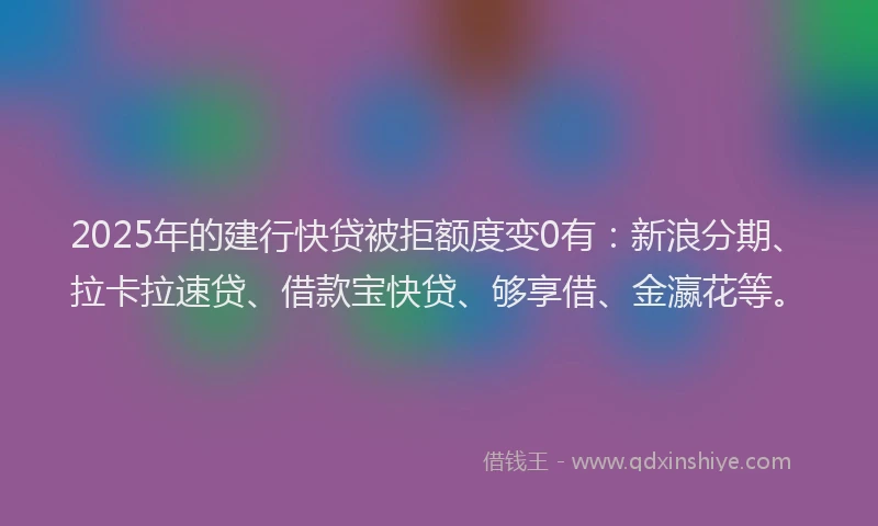 2025年的建行快贷被拒额度变0有：新浪分期、拉卡拉速贷、借款宝快贷、够享借、金瀛花等。