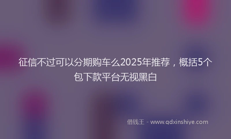 征信不过可以分期购车么2025年推荐，概括5个包下款平台无视黑白