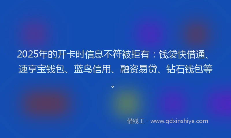 2025年的开卡时信息不符被拒有：钱袋快借通、速享宝钱包、蓝鸟信用、融资易贷、钻石钱包等。