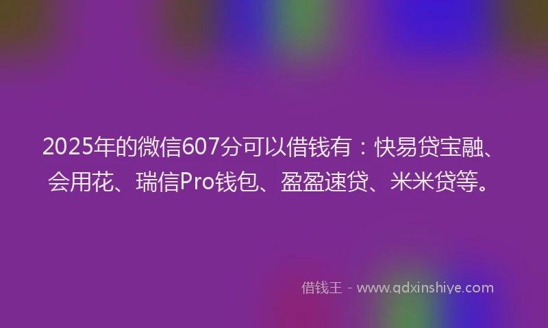 2025年的微信607分可以借钱有：快易贷宝融、会用花、瑞信Pro钱包、盈盈速贷、米米贷等。