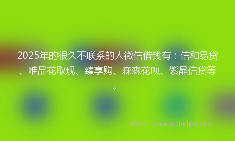 2025年的很久不联系的人微信借钱有：信和易贷、唯品花取现、臻享购、森森花呗、紫晶信贷等。