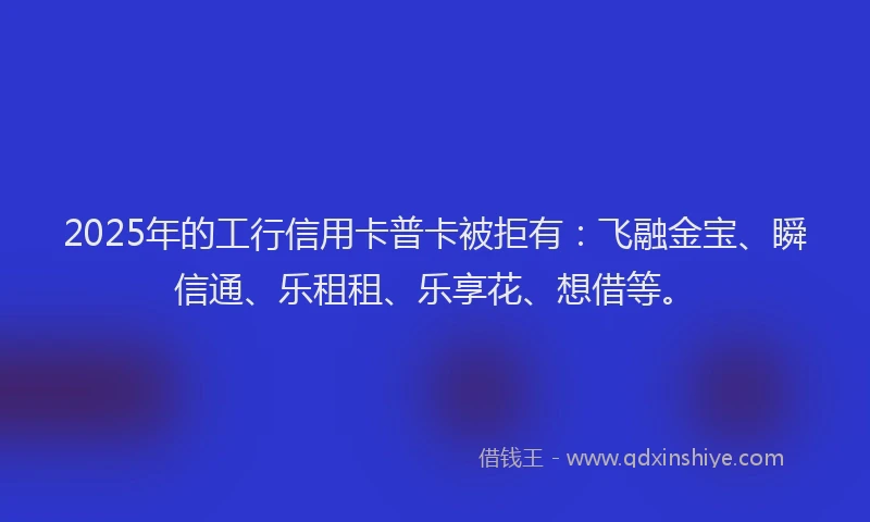 2025年的工行信用卡普卡被拒有：飞融金宝、瞬信通、乐租租、乐享花、想借等。