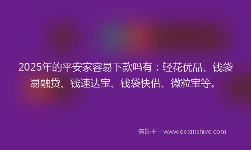2025年的平安家容易下款吗有：轻花优品、钱袋易融贷、钱速达宝、钱袋快借、微粒宝等。