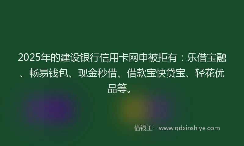2025年的建设银行信用卡网申被拒有：乐借宝融、畅易钱包、现金秒借、借款宝快贷宝、轻花优品等。