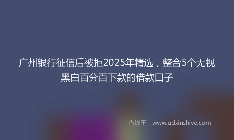 广州银行征信后被拒2025年精选，整合5个无视黑白百分百下款的借款口子