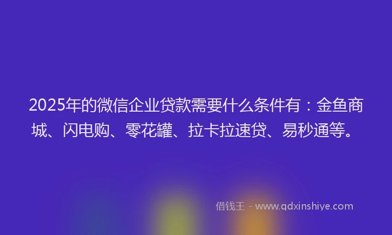 2025年的微信企业贷款需要什么条件有：金鱼商城、闪电购、零花罐、拉卡拉速贷、易秒通等。