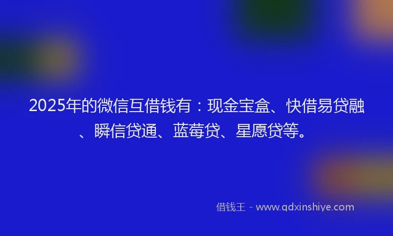 2025年的微信互借钱有：现金宝盒、快借易贷融、瞬信贷通、蓝莓贷、星愿贷等。