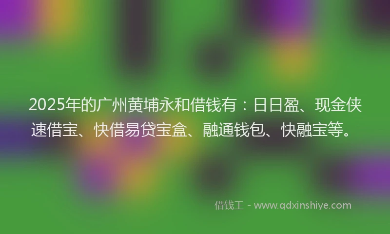 2025年的广州黄埔永和借钱有：日日盈、现金侠速借宝、快借易贷宝盒、融通钱包、快融宝等。