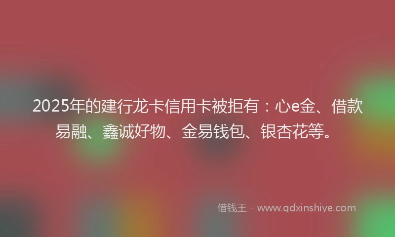 2025年的建行龙卡信用卡被拒有：心e金、借款易融、鑫诚好物、金易钱包、银杏花等。