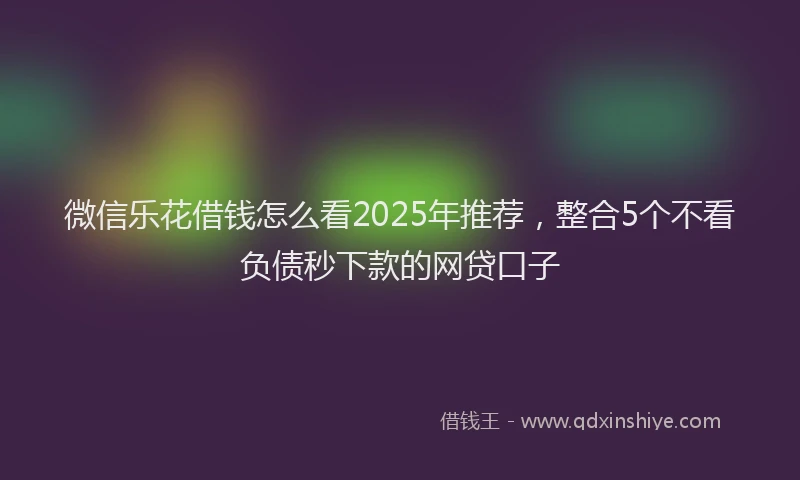 微信乐花借钱怎么看2025年推荐，整合5个不看负债秒下款的网贷口子