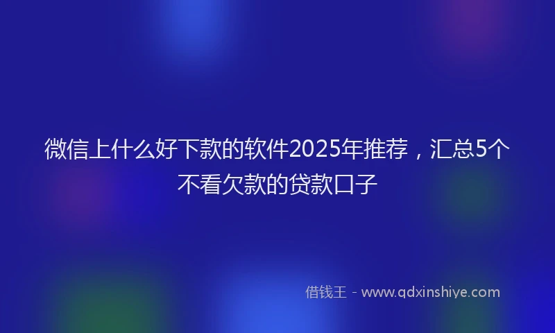 微信上什么好下款的软件2025年推荐，汇总5个不看欠款的贷款口子
