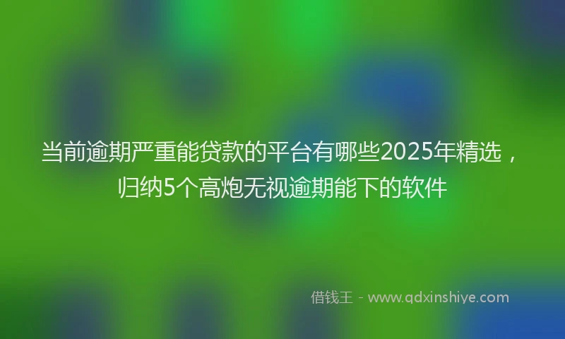 当前逾期严重能贷款的平台有哪些2025年精选，归纳5个高炮无视逾期能下的软件