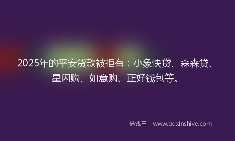2025年的平安货款被拒有：小象快贷、森森贷、星闪购、如意购、正好钱包等。