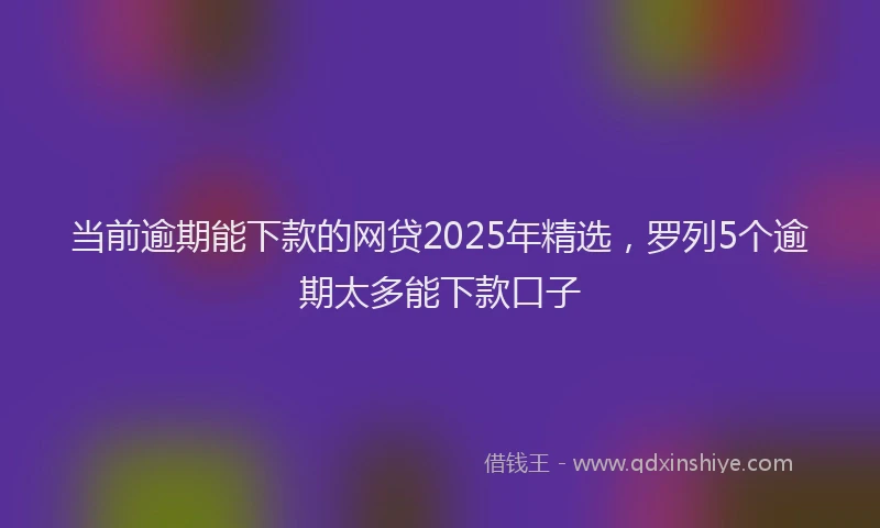 当前逾期能下款的网贷2025年精选，罗列5个逾期太多能下款口子