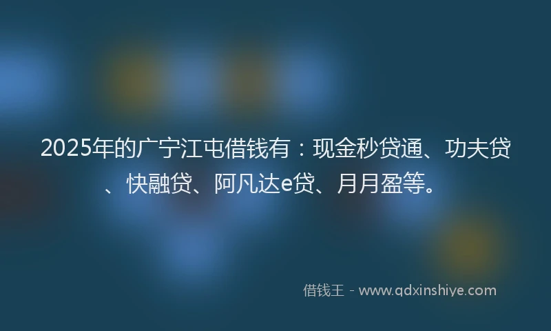 2025年的广宁江屯借钱有：现金秒贷通、功夫贷、快融贷、阿凡达e贷、月月盈等。