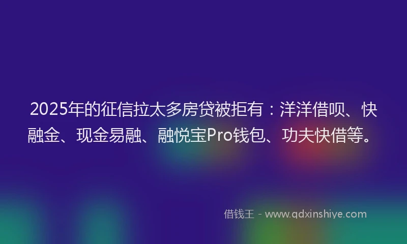 2025年的征信拉太多房贷被拒有：洋洋借呗、快融金、现金易融、融悦宝Pro钱包、功夫快借等。