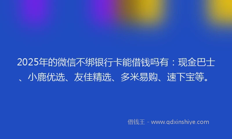2025年的微信不绑银行卡能借钱吗有：现金巴士、小鹿优选、友佳精选、多米易购、速下宝等。