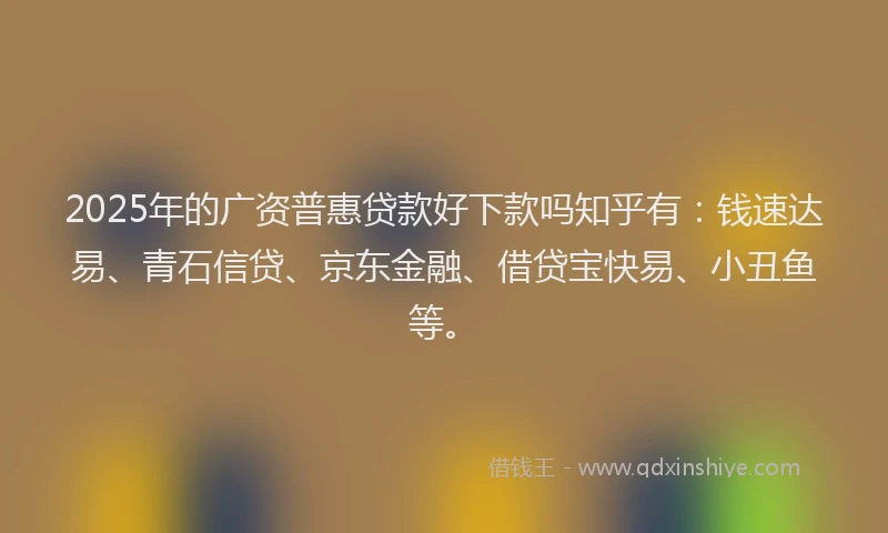 2025年的广资普惠贷款好下款吗知乎有：钱速达易、青石信贷、京东金融、借贷宝快易、小丑鱼等。