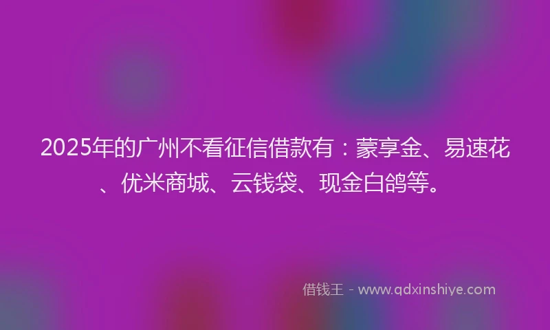 2025年的广州不看征信借款有：蒙享金、易速花、优米商城、云钱袋、现金白鸽等。