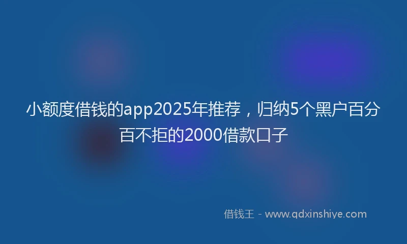 小额度借钱的app2025年推荐，归纳5个黑户百分百不拒的2000借款口子